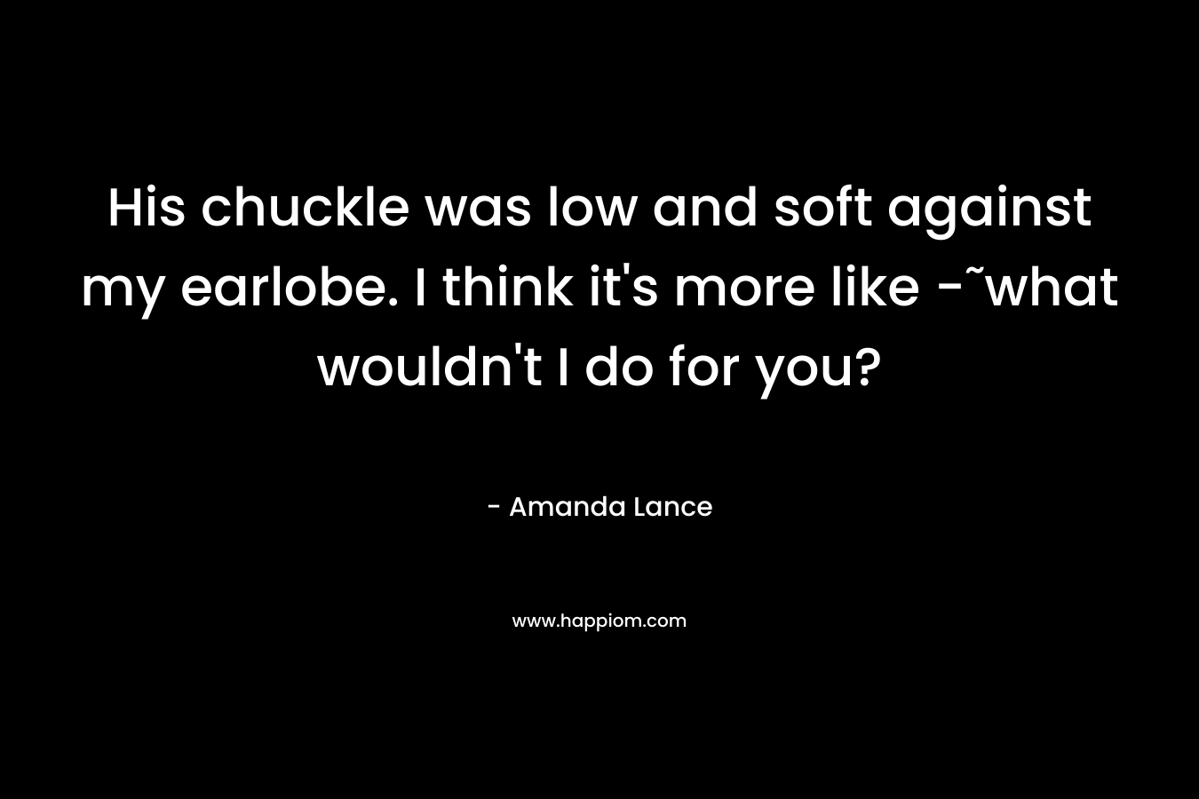 His chuckle was low and soft against my earlobe. I think it’s more like -˜what wouldn’t I do for you? – Amanda Lance