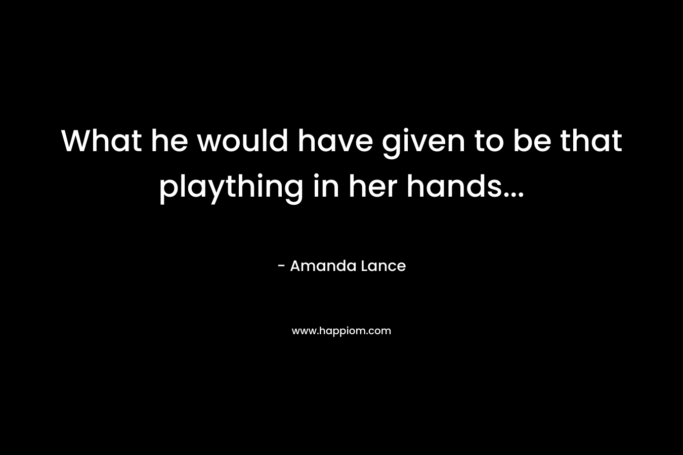 What he would have given to be that plaything in her hands… – Amanda Lance