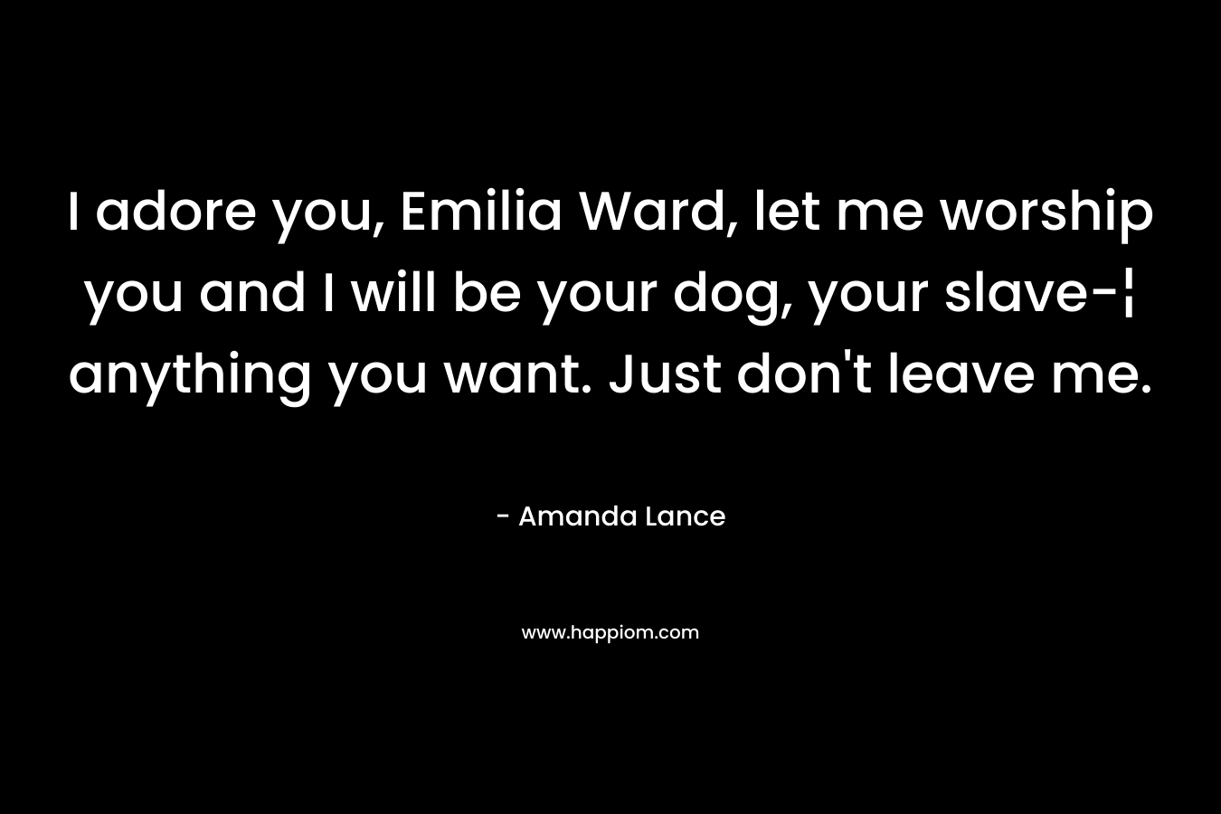 I adore you, Emilia Ward, let me worship you and I will be your dog, your slave-¦ anything you want. Just don’t leave me. – Amanda Lance