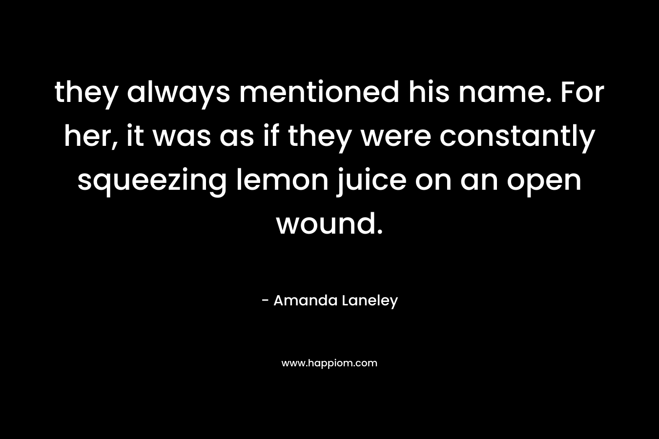 they always mentioned his name. For her, it was as if they were constantly squeezing lemon juice on an open wound. – Amanda Laneley