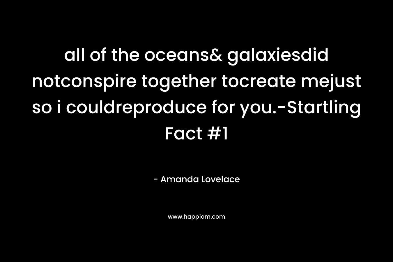 all of the oceans& galaxiesdid notconspire together tocreate mejust so i couldreproduce for you.-Startling Fact #1