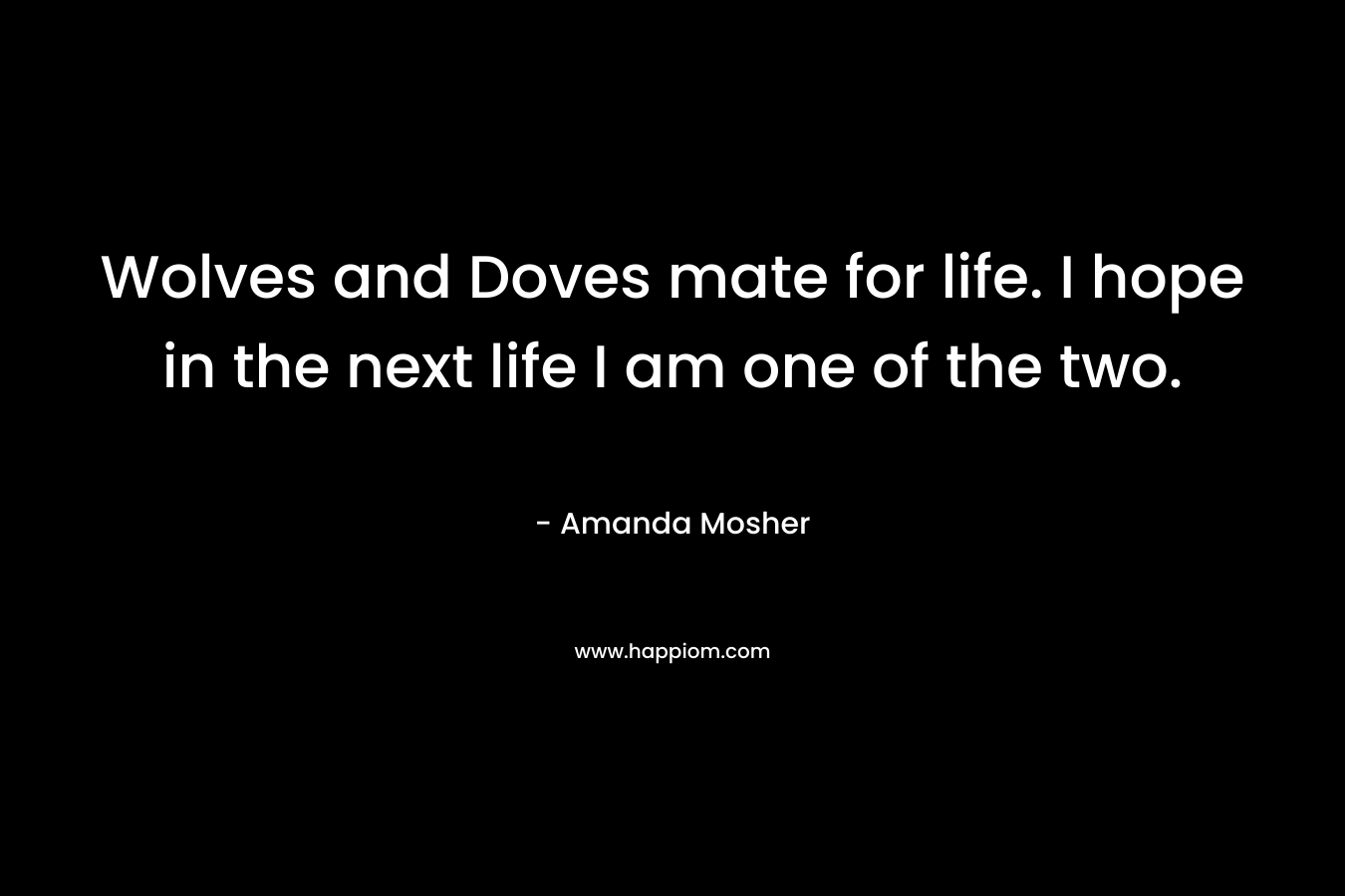 Wolves and Doves mate for life. I hope in the next life I am one of the two. – Amanda Mosher