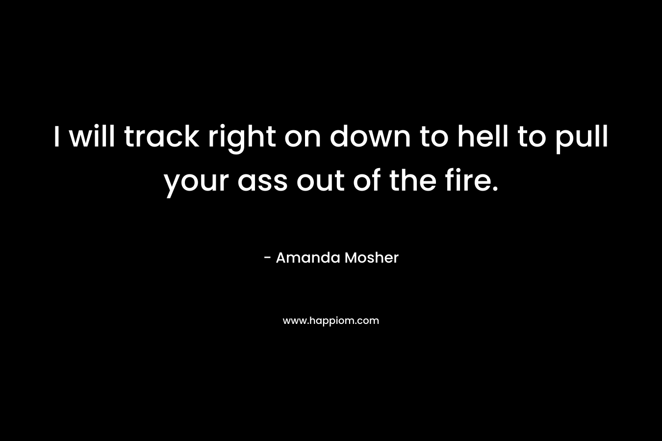 I will track right on down to hell to pull your ass out of the fire.