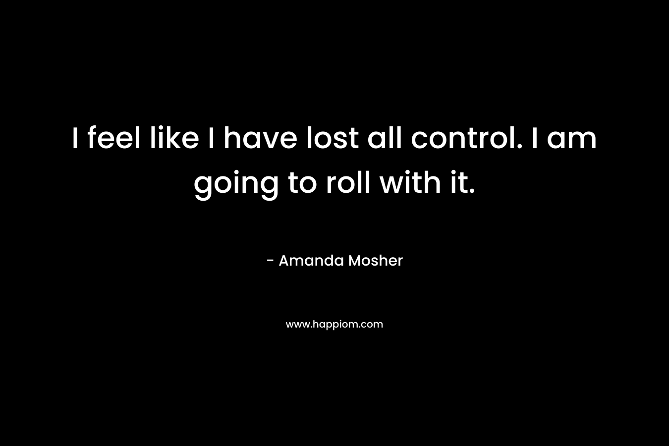 I feel like I have lost all control. I am going to roll with it. – Amanda Mosher