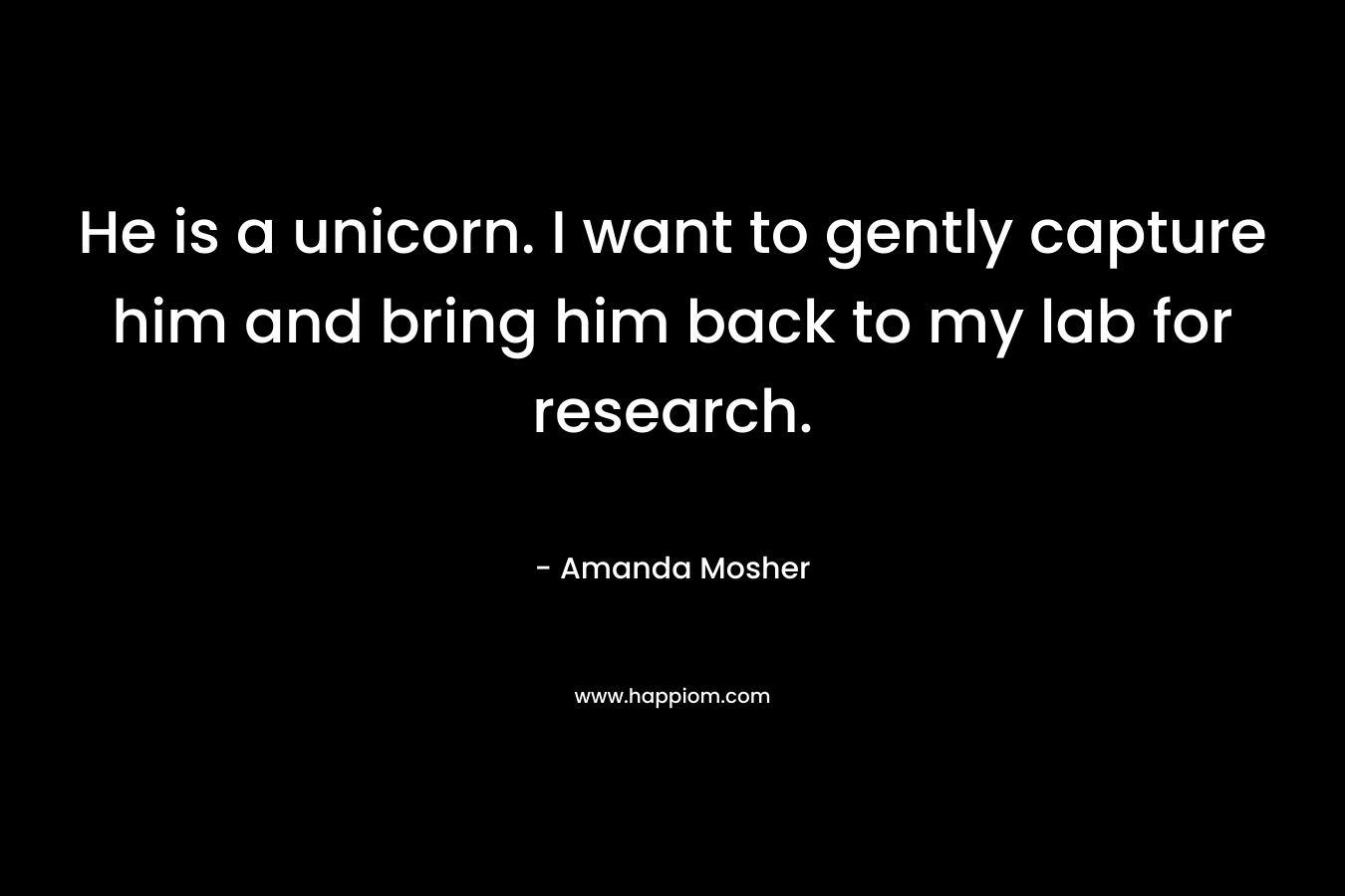 He is a unicorn. I want to gently capture him and bring him back to my lab for research. – Amanda Mosher