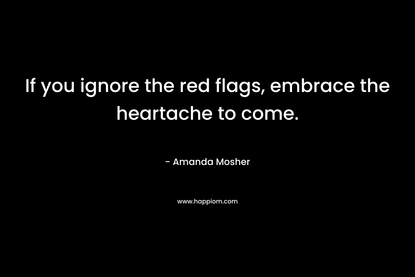 If you ignore the red flags, embrace the heartache to come. – Amanda Mosher