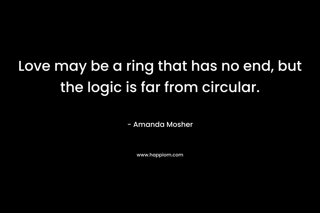 Love may be a ring that has no end, but the logic is far from circular. – Amanda Mosher