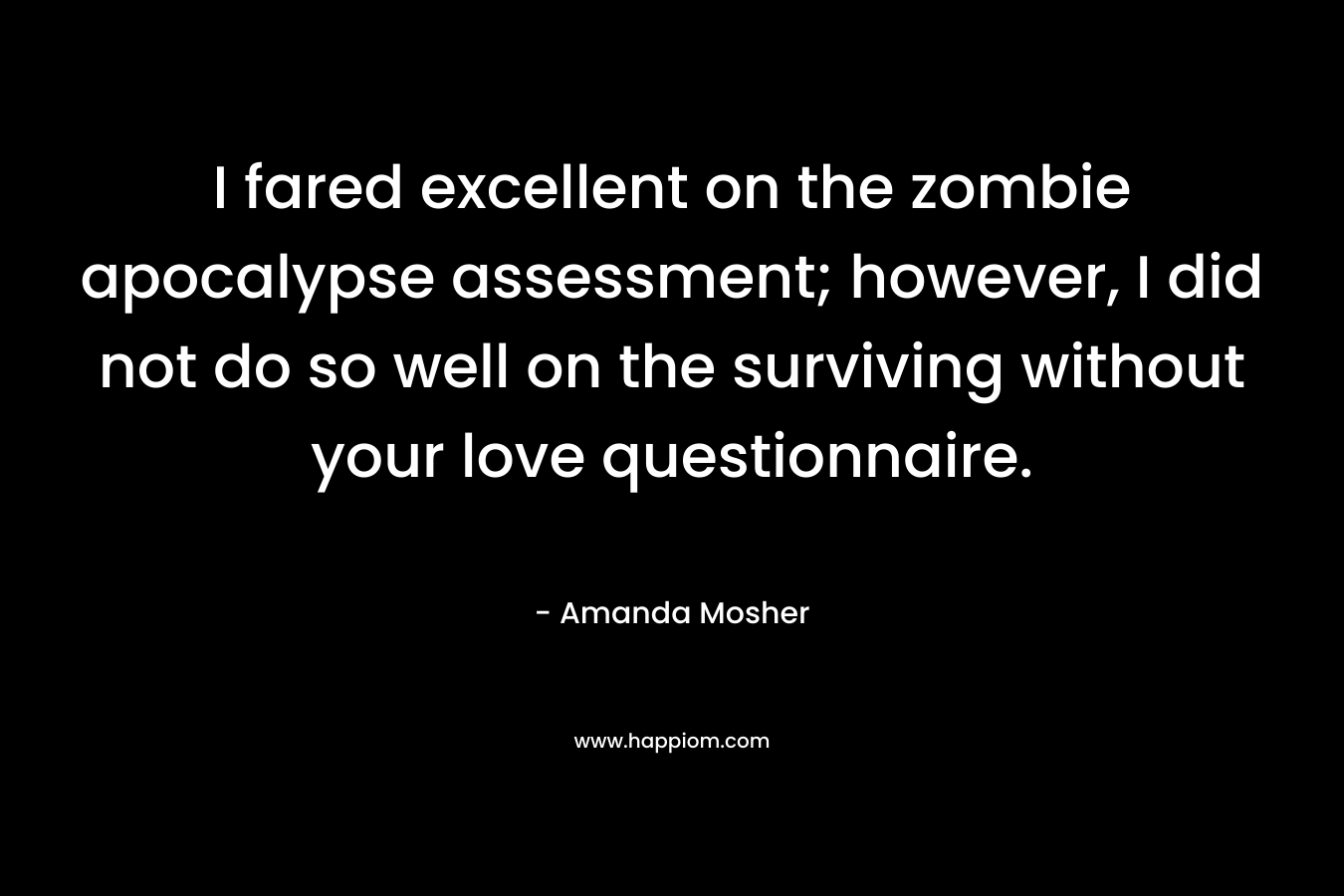 I fared excellent on the zombie apocalypse assessment; however, I did not do so well on the surviving without your love questionnaire. – Amanda Mosher