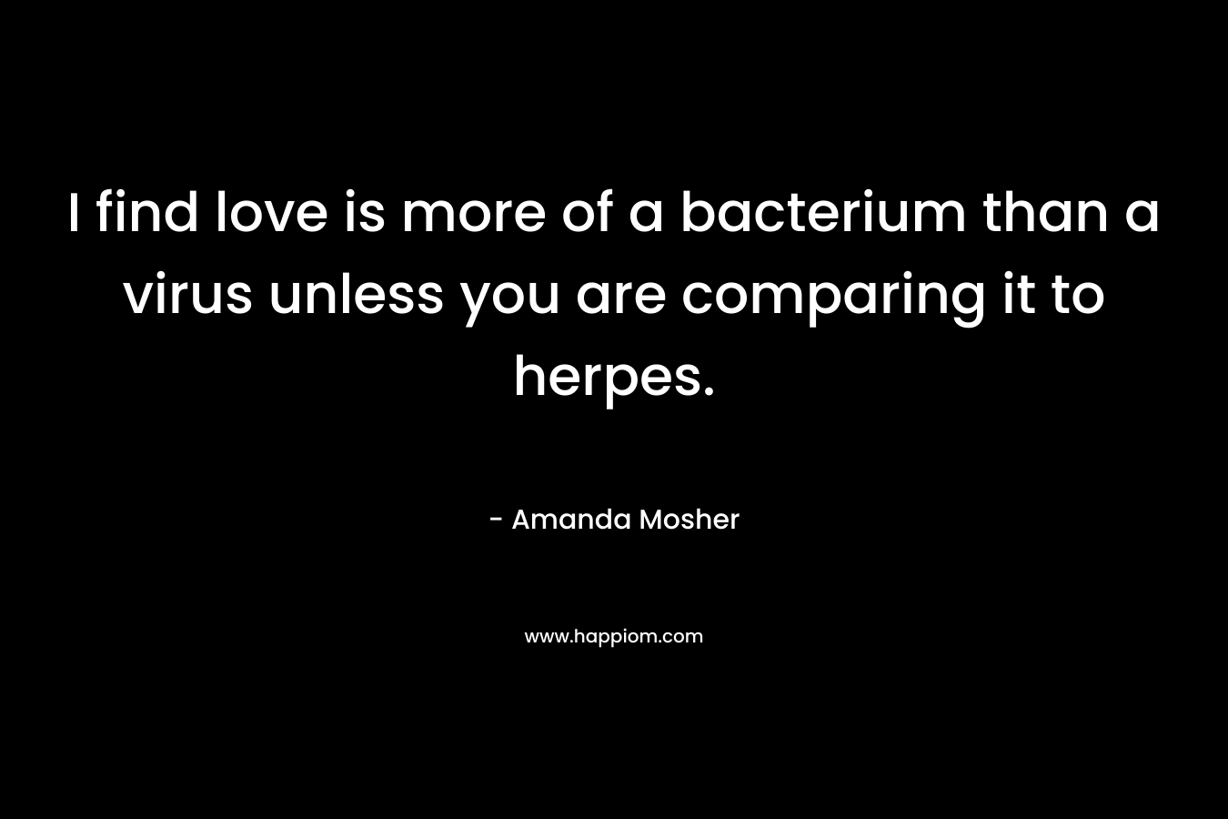 I find love is more of a bacterium than a virus unless you are comparing it to herpes. – Amanda Mosher