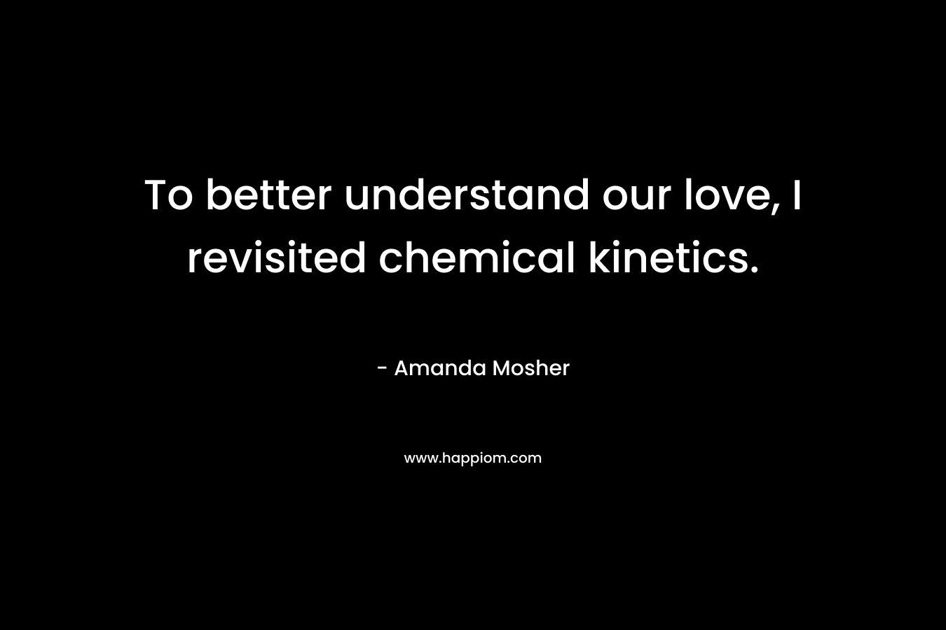 To better understand our love, I revisited chemical kinetics. – Amanda Mosher