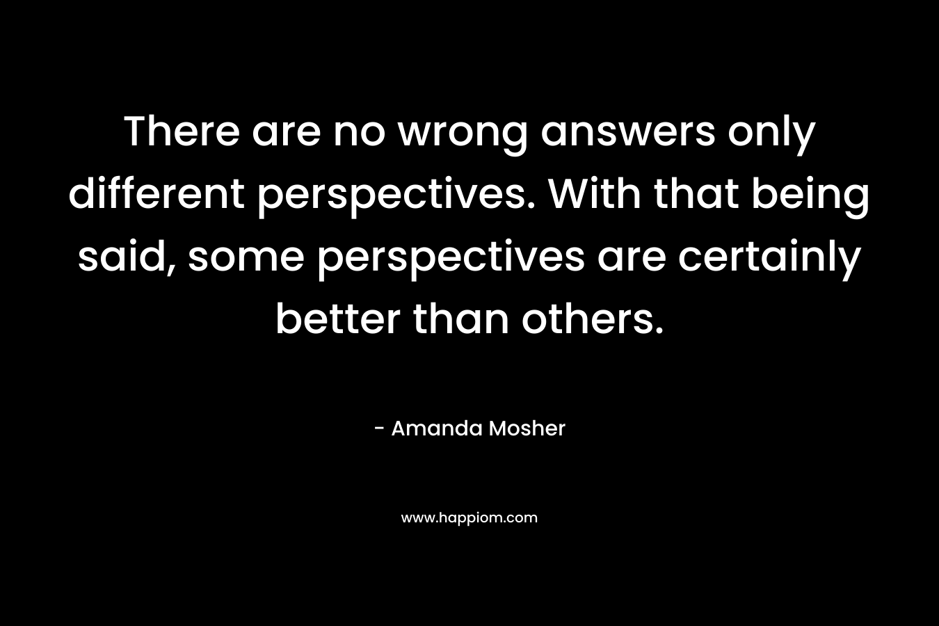 There are no wrong answers only different perspectives. With that being said, some perspectives are certainly better than others. – Amanda Mosher