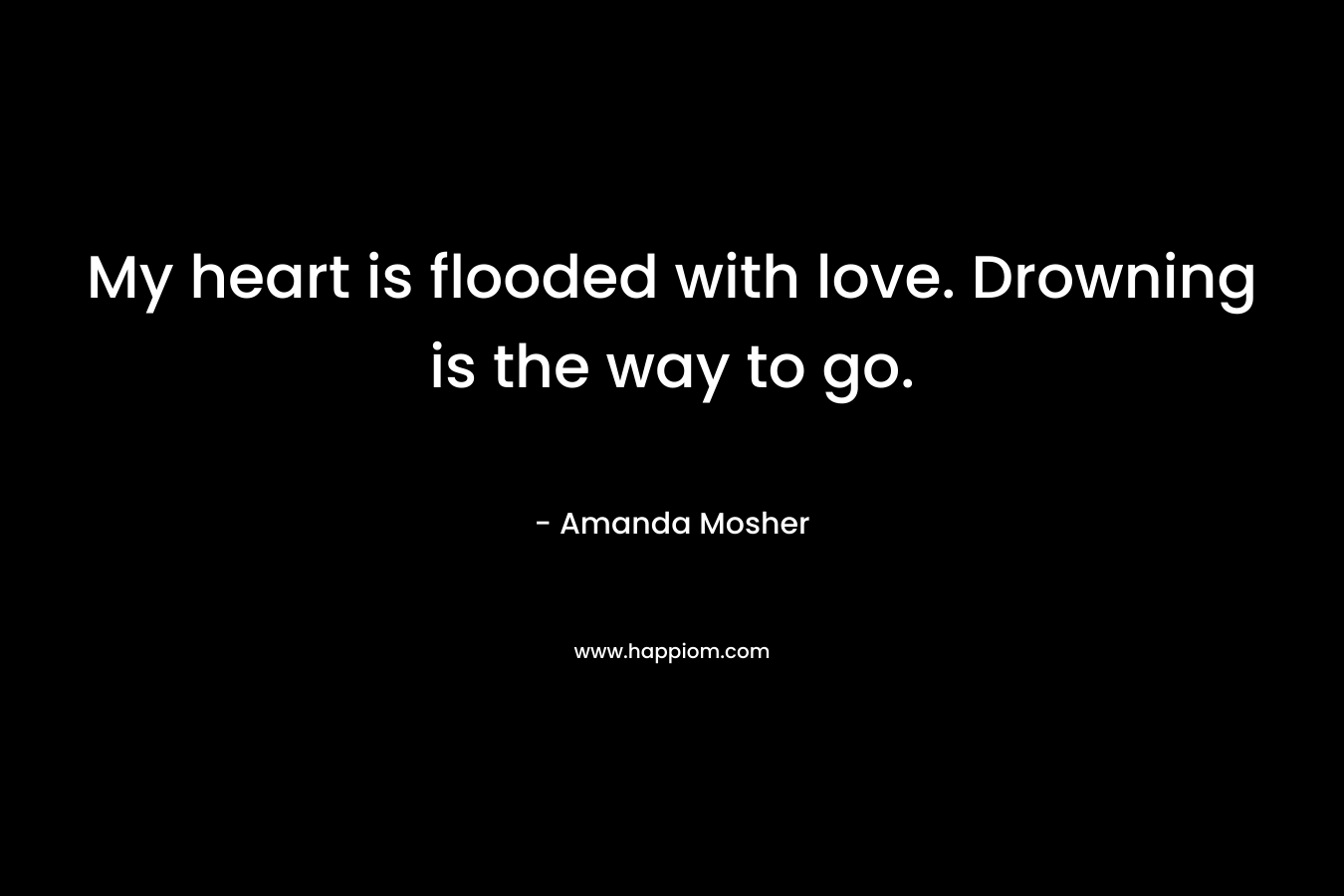 My heart is flooded with love. Drowning is the way to go.