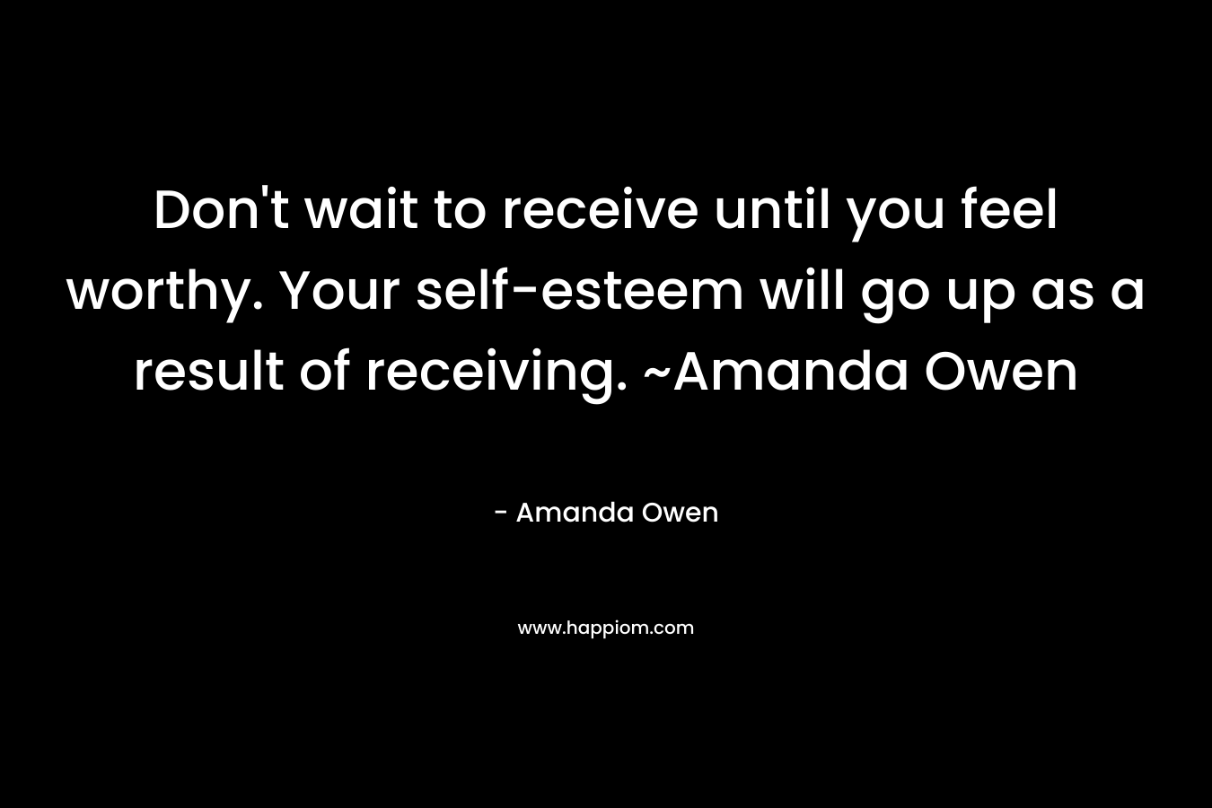 Don’t wait to receive until you feel worthy. Your self-esteem will go up as a result of receiving. ~Amanda Owen – Amanda Owen