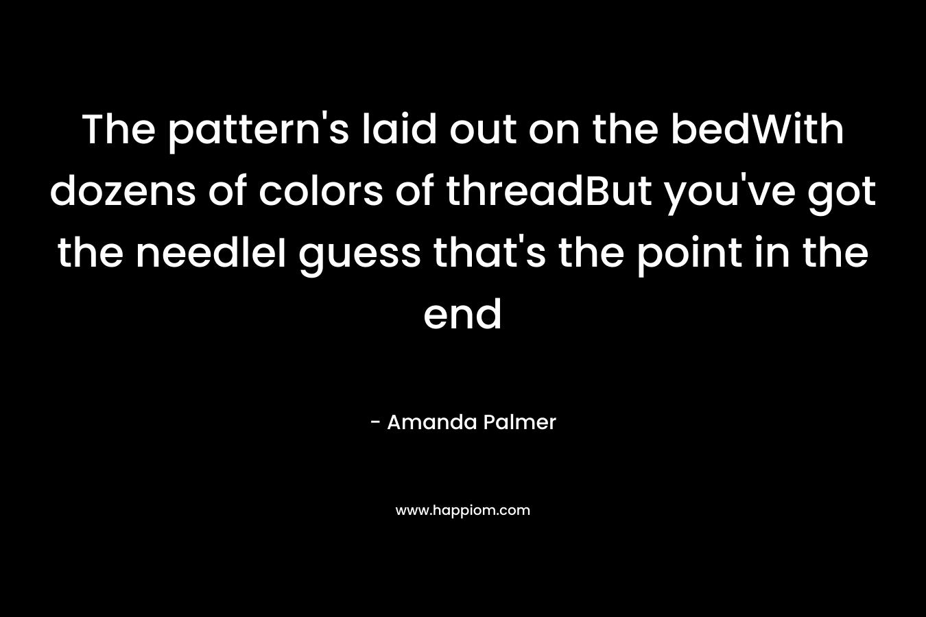 The pattern’s laid out on the bedWith dozens of colors of threadBut you’ve got the needleI guess that’s the point in the end – Amanda Palmer