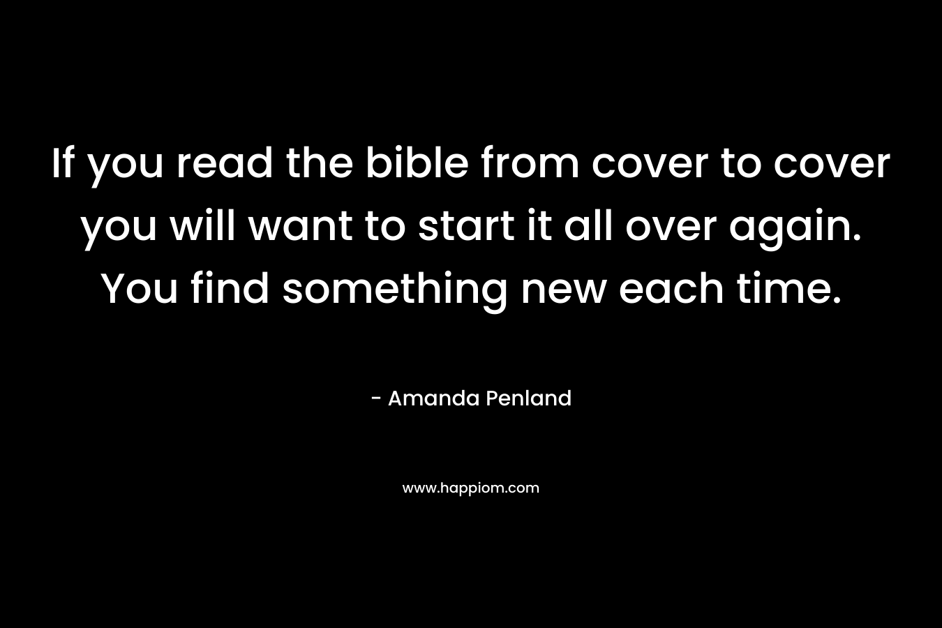 If you read the bible from cover to cover you will want to start it all over again. You find something new each time. – Amanda Penland