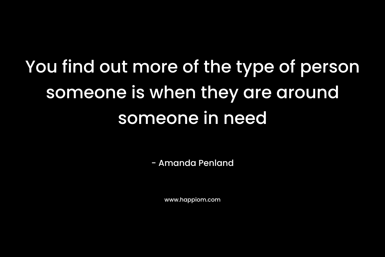 You find out more of the type of person someone is when they are around someone in need – Amanda Penland