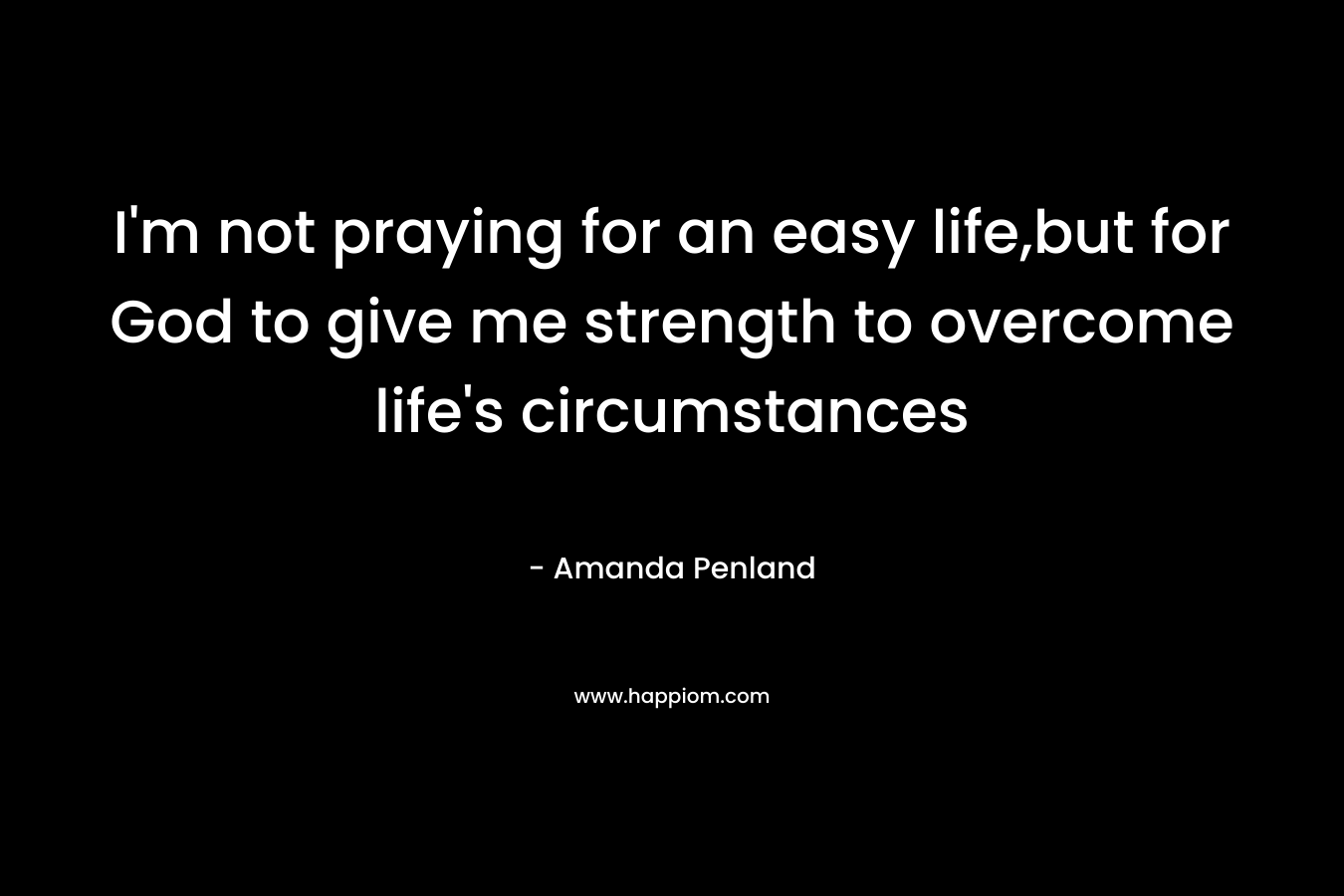I’m not praying for an easy life,but for God to give me strength to overcome life’s circumstances – Amanda Penland