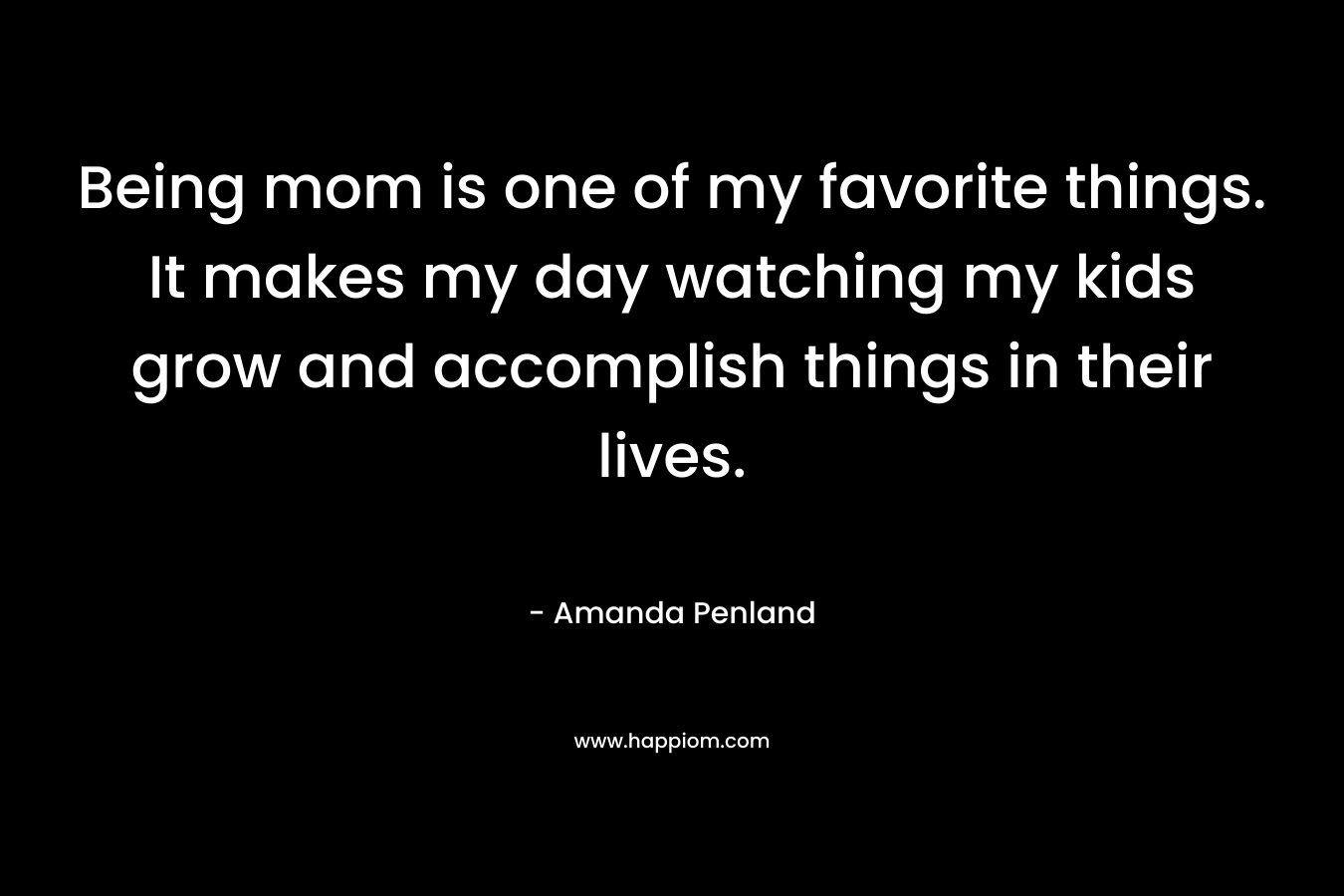Being mom is one of my favorite things. It makes my day watching my kids grow and accomplish things in their lives. – Amanda Penland