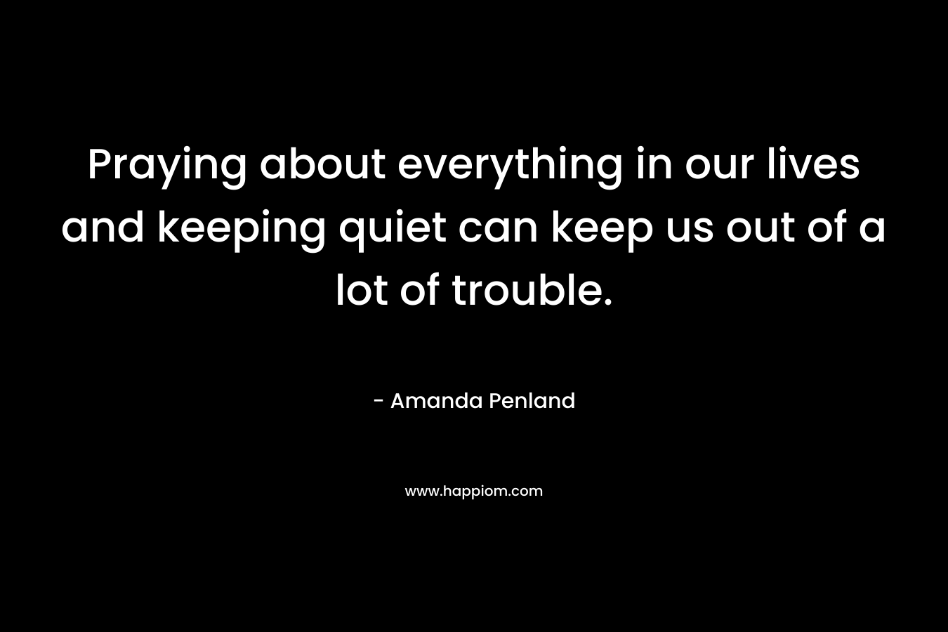 Praying about everything in our lives and keeping quiet can keep us out of a lot of trouble. – Amanda Penland
