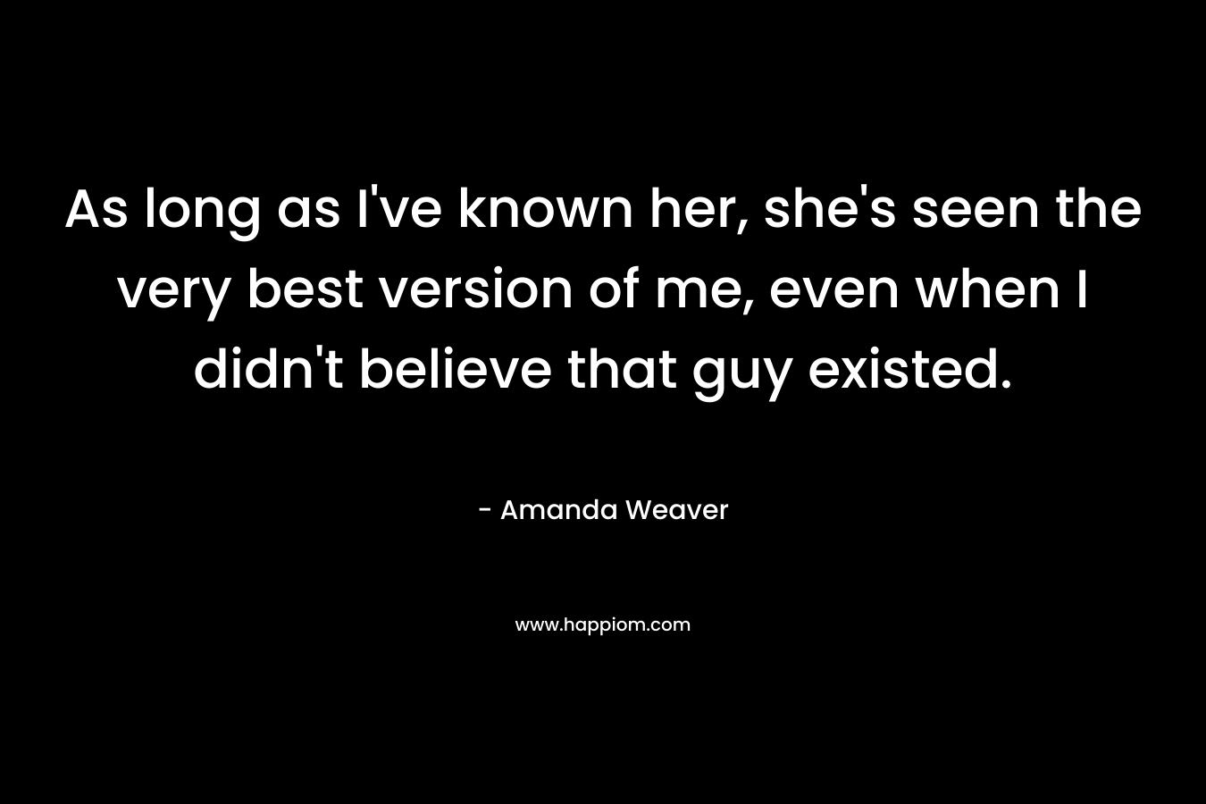 As long as I’ve known her, she’s seen the very best version of me, even when I didn’t believe that guy existed. – Amanda Weaver
