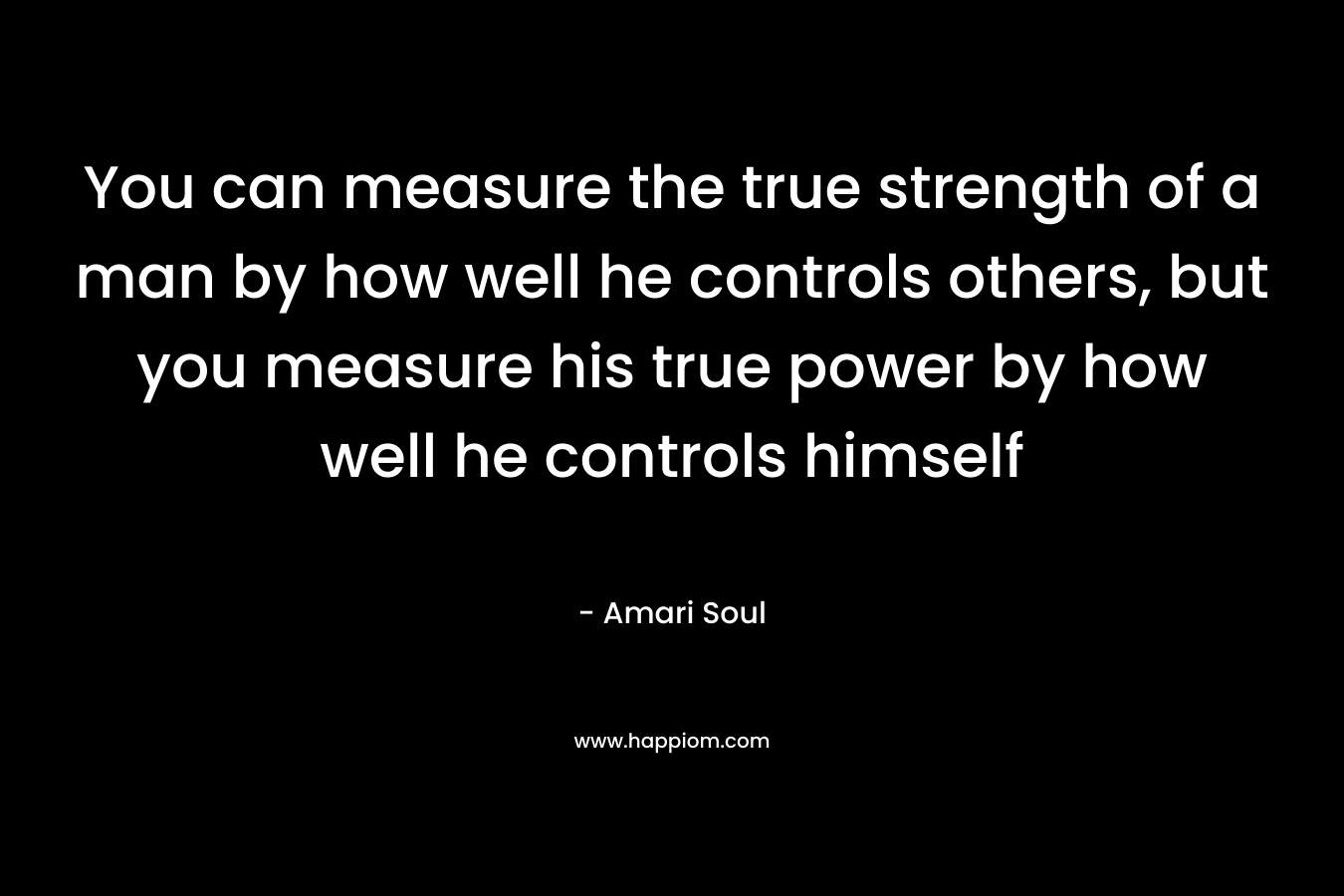 You can measure the true strength of a man by how well he controls others, but you measure his true power by how well he controls himself – Amari Soul