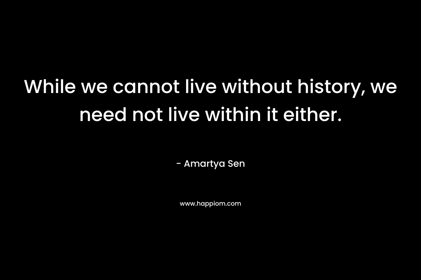 While we cannot live without history, we need not live within it either. – Amartya Sen