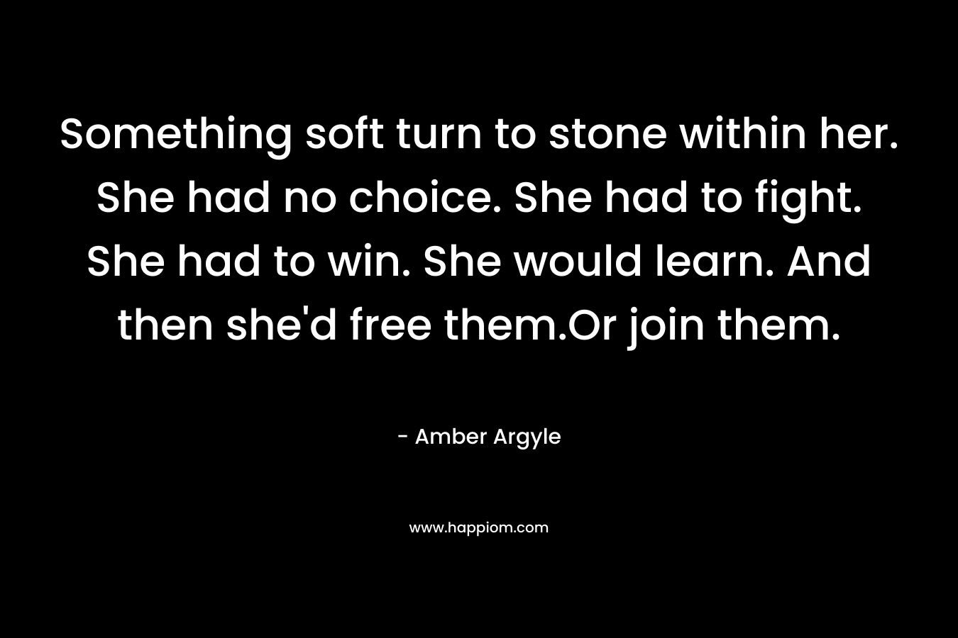 Something soft turn to stone within her. She had no choice. She had to fight. She had to win. She would learn. And then she’d free them.Or join them. – Amber Argyle