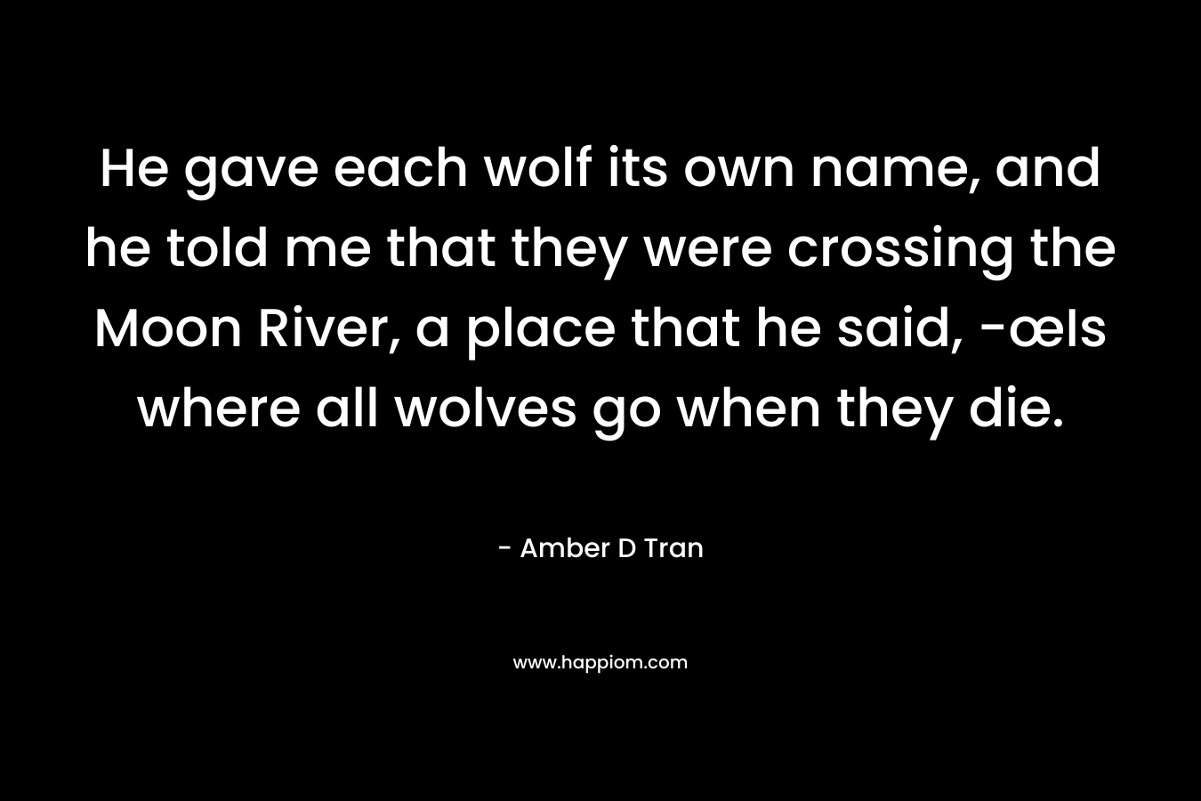 He gave each wolf its own name, and he told me that they were crossing the Moon River, a place that he said, -œIs where all wolves go when they die. – Amber D Tran