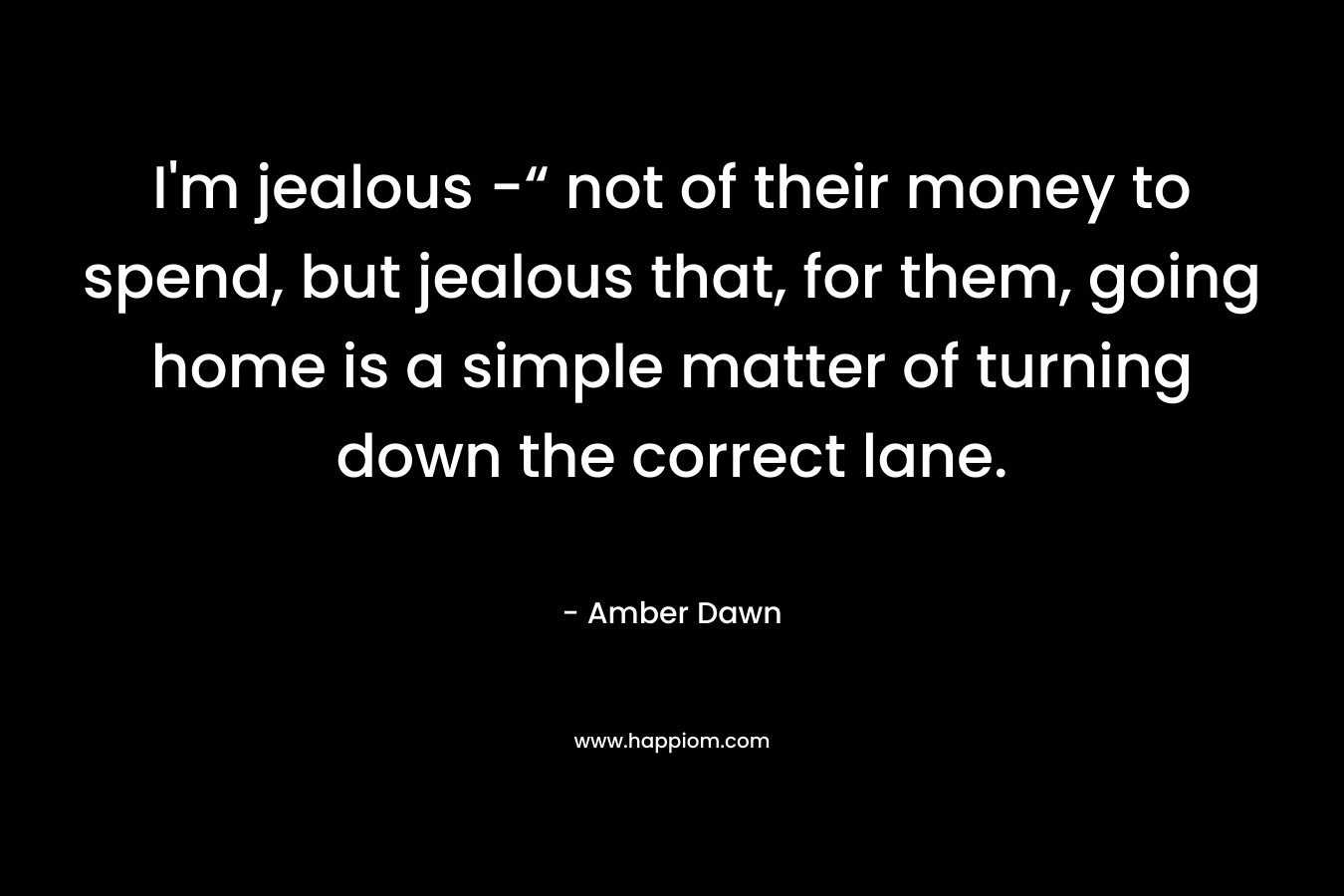 I’m jealous -“ not of their money to spend, but jealous that, for them, going home is a simple matter of turning down the correct lane. – Amber Dawn