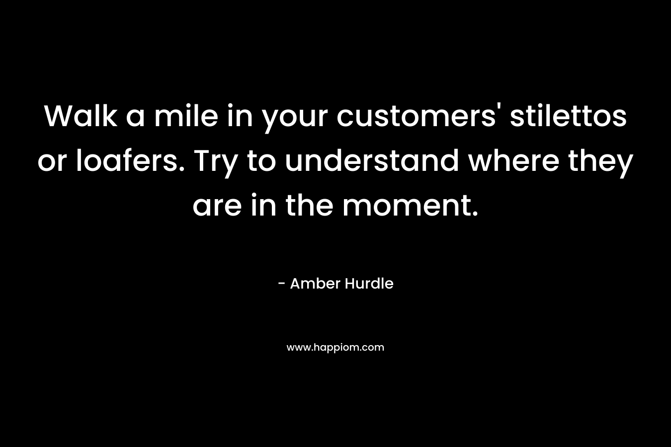 Walk a mile in your customers' stilettos or loafers. Try to understand where they are in the moment.