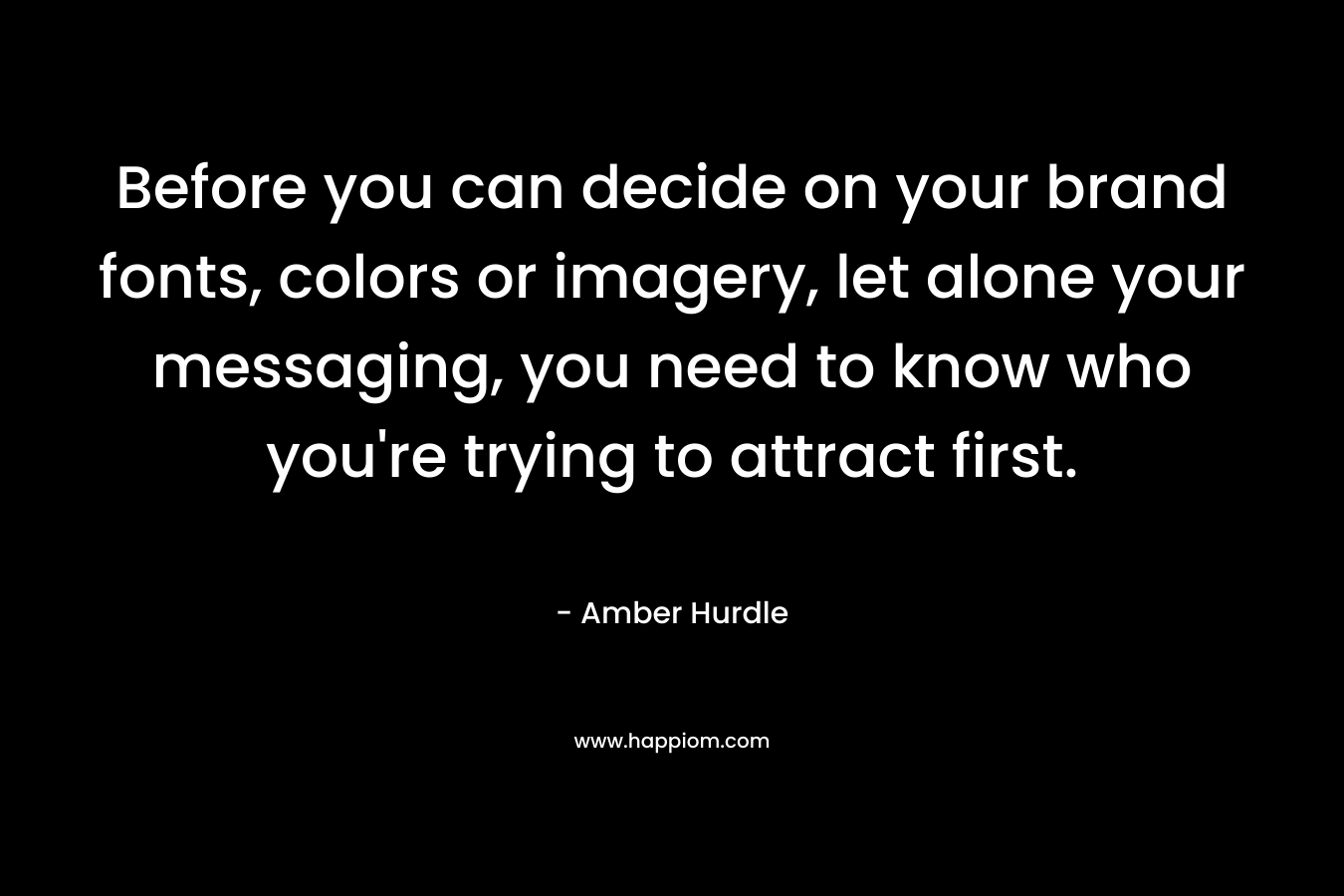 Before you can decide on your brand fonts, colors or imagery, let alone your messaging, you need to know who you’re trying to attract first. – Amber Hurdle