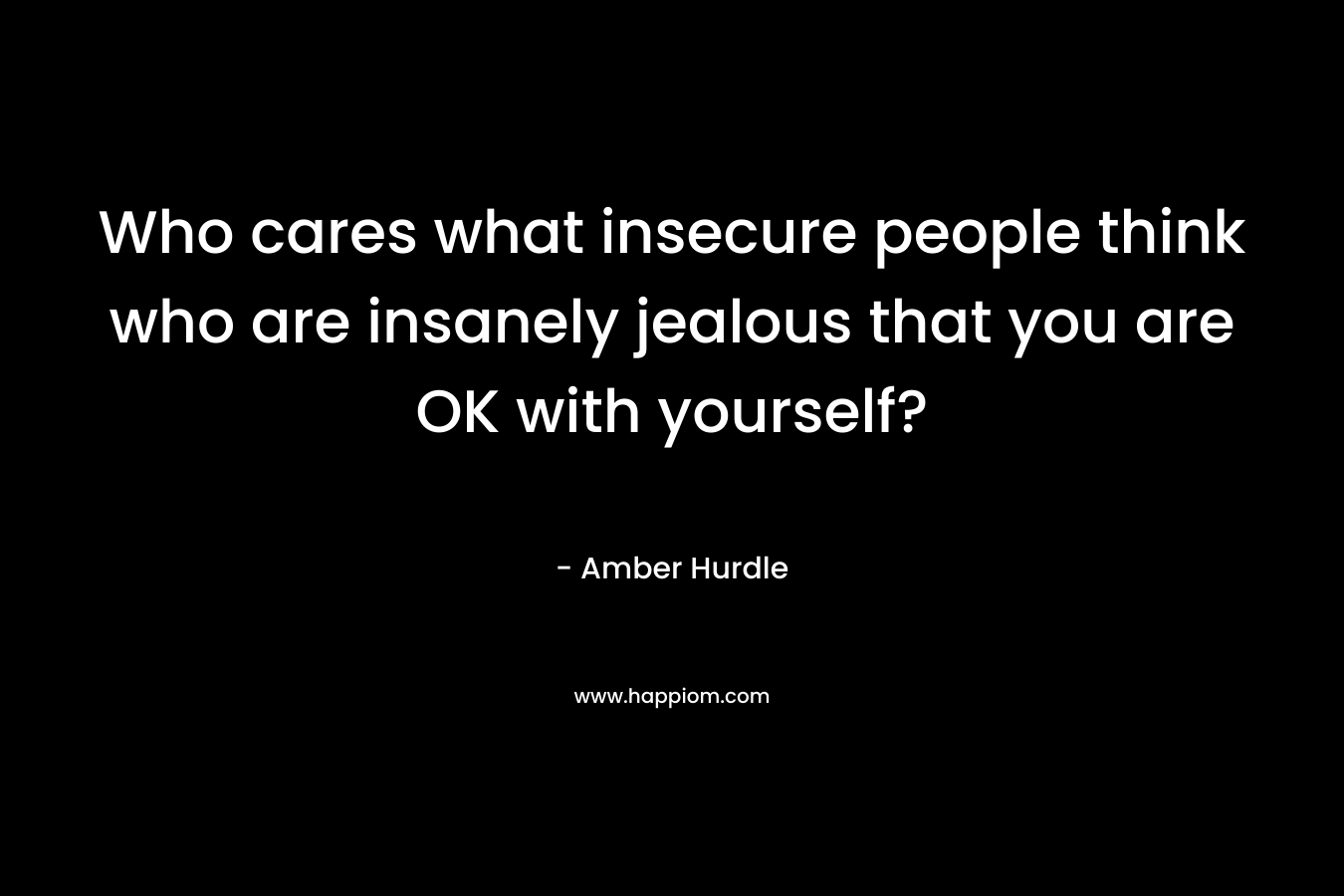 Who cares what insecure people think who are insanely jealous that you are OK with yourself?