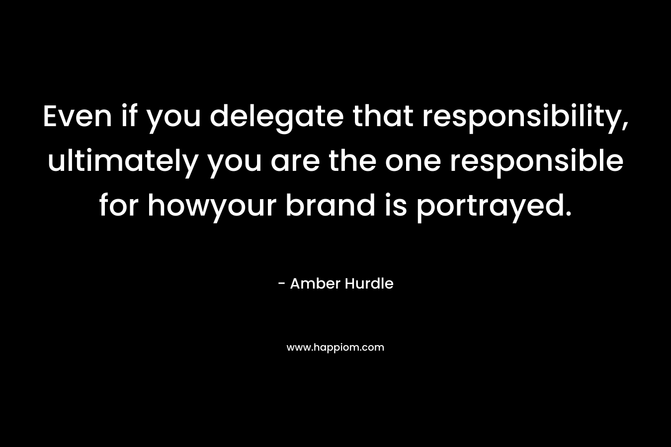 Even if you delegate that responsibility, ultimately you are the one responsible for howyour brand is portrayed. – Amber Hurdle