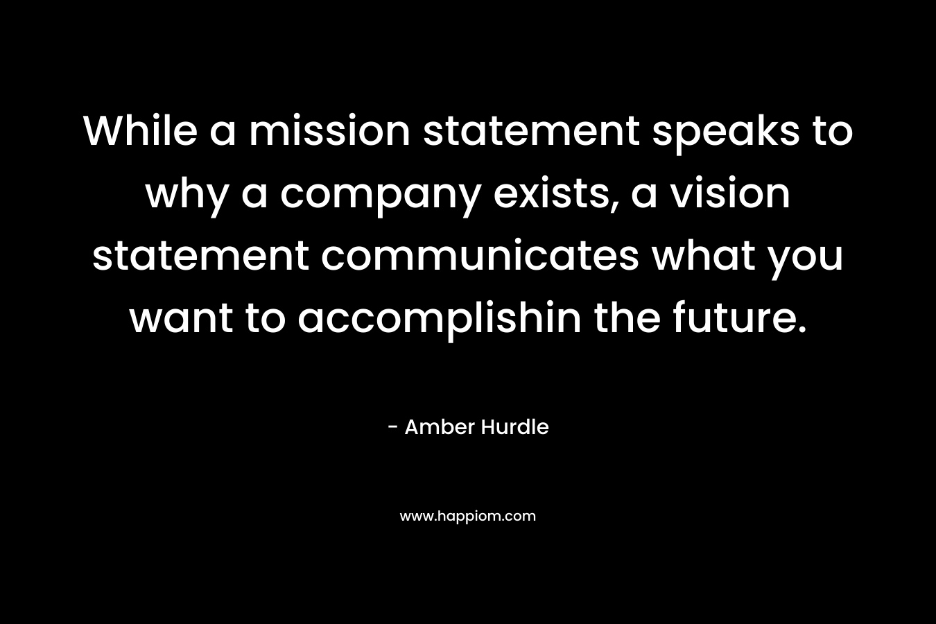 While a mission statement speaks to why a company exists, a vision statement communicates what you want to accomplishin the future. – Amber Hurdle