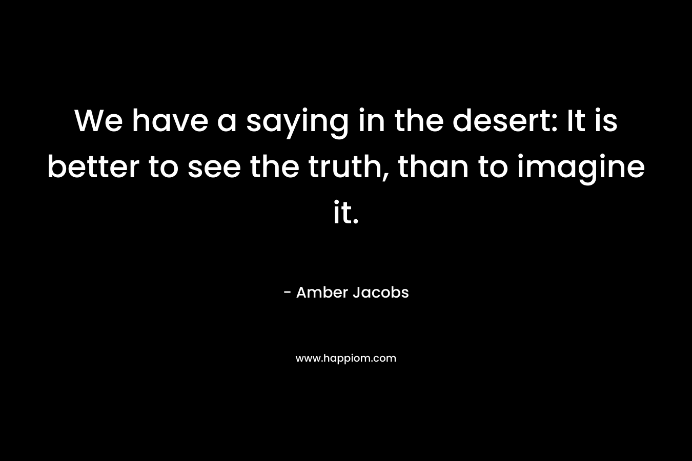 We have a saying in the desert: It is better to see the truth, than to imagine it.