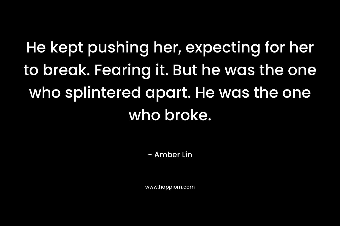 He kept pushing her, expecting for her to break. Fearing it. But he was the one who splintered apart. He was the one who broke.
