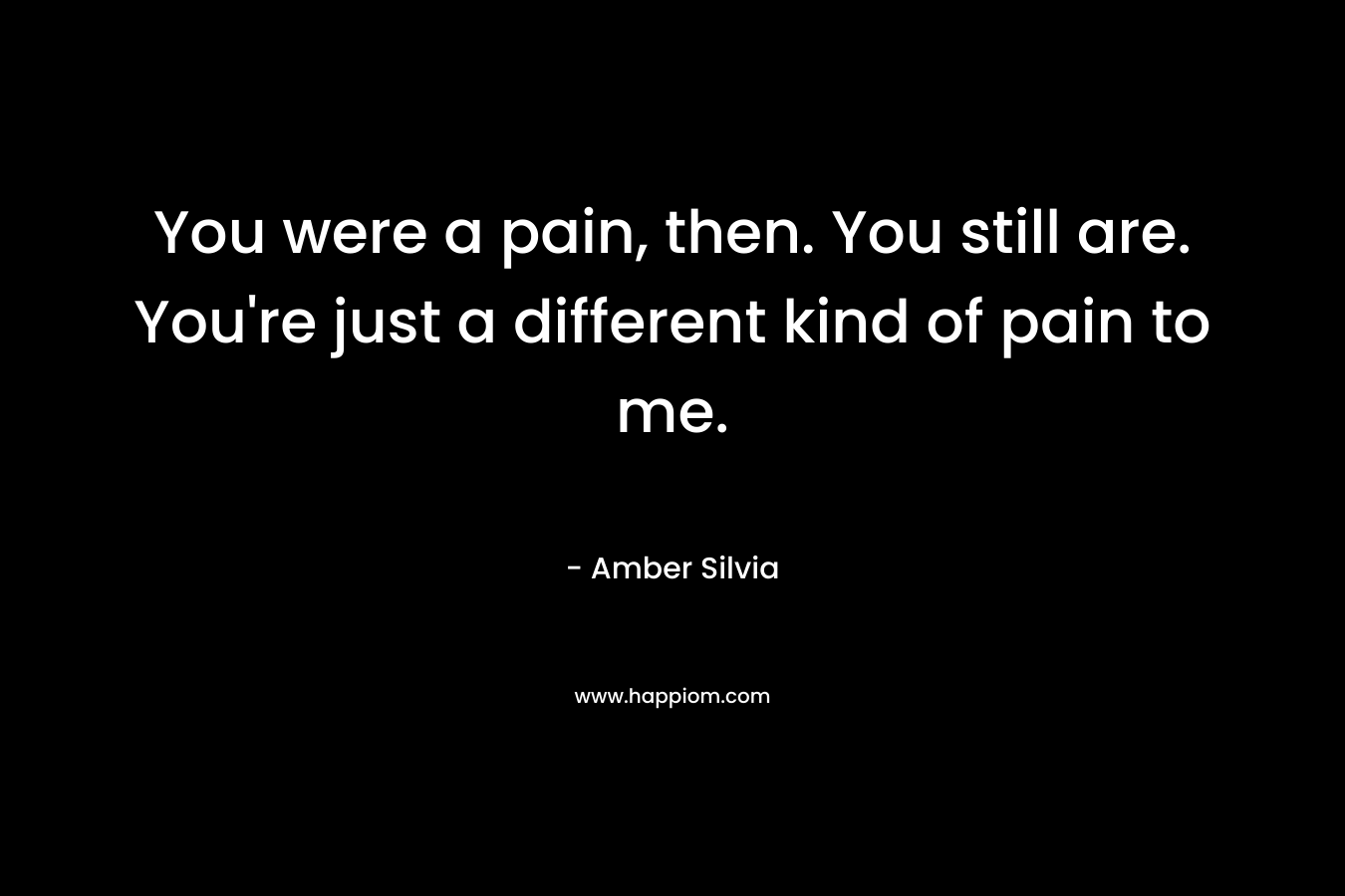 You were a pain, then. You still are. You're just a different kind of pain to me.