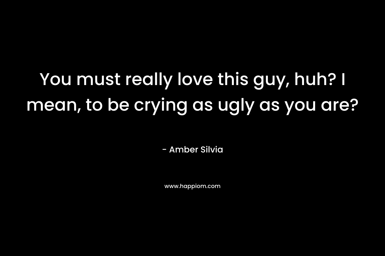 You must really love this guy, huh? I mean, to be crying as ugly as you are? – Amber Silvia