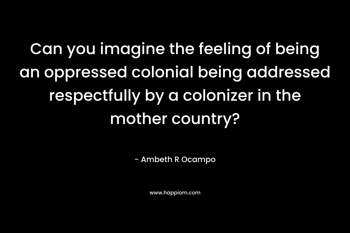 Can you imagine the feeling of being an oppressed colonial being addressed respectfully by a colonizer in the mother country?