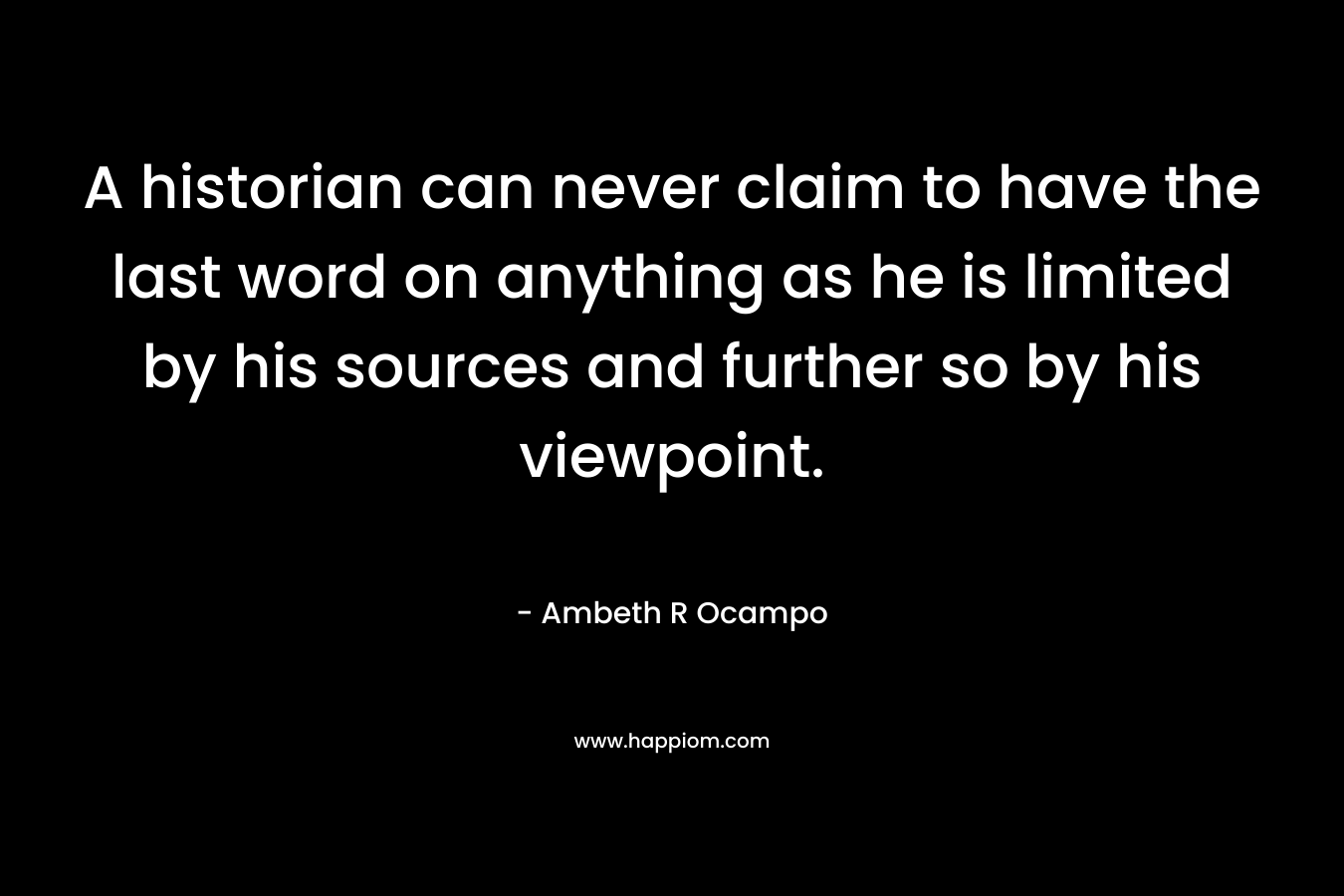 A historian can never claim to have the last word on anything as he is limited by his sources and further so by his viewpoint. – Ambeth R Ocampo