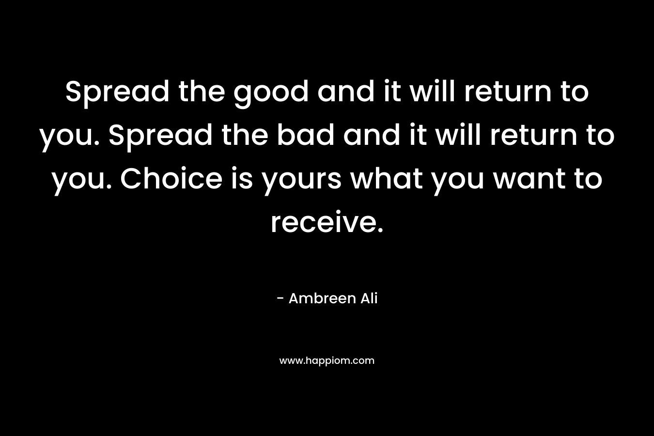 Spread the good and it will return to you. Spread the bad and it will return to you. Choice is yours what you want to receive.