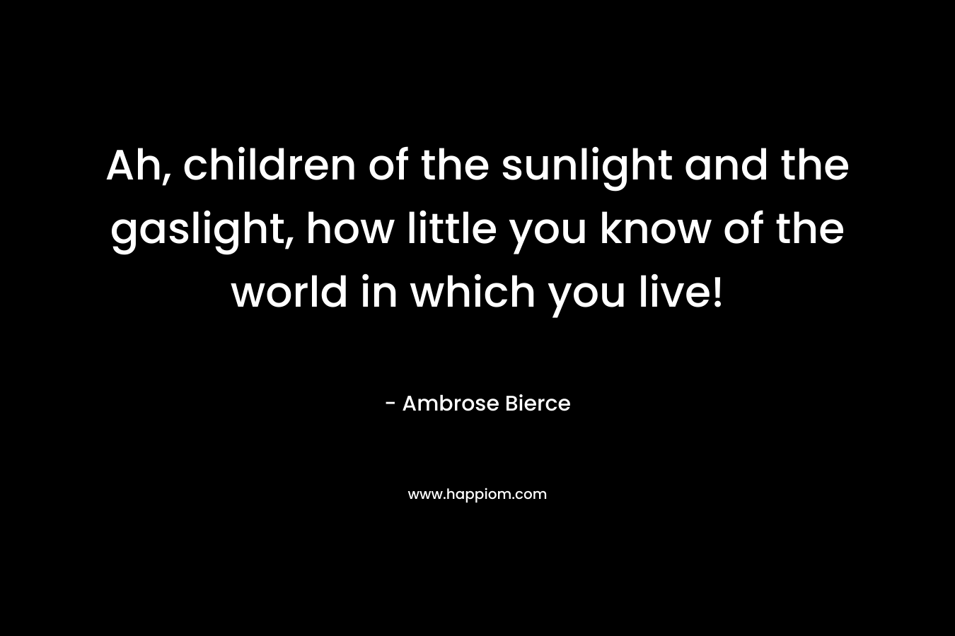 Ah, children of the sunlight and the gaslight, how little you know of the world in which you live! – Ambrose Bierce