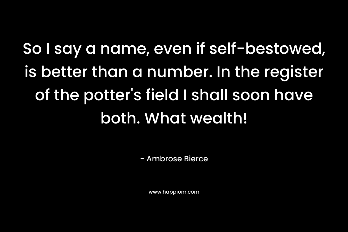 So I say a name, even if self-bestowed, is better than a number. In the register of the potter’s field I shall soon have both. What wealth! – Ambrose Bierce