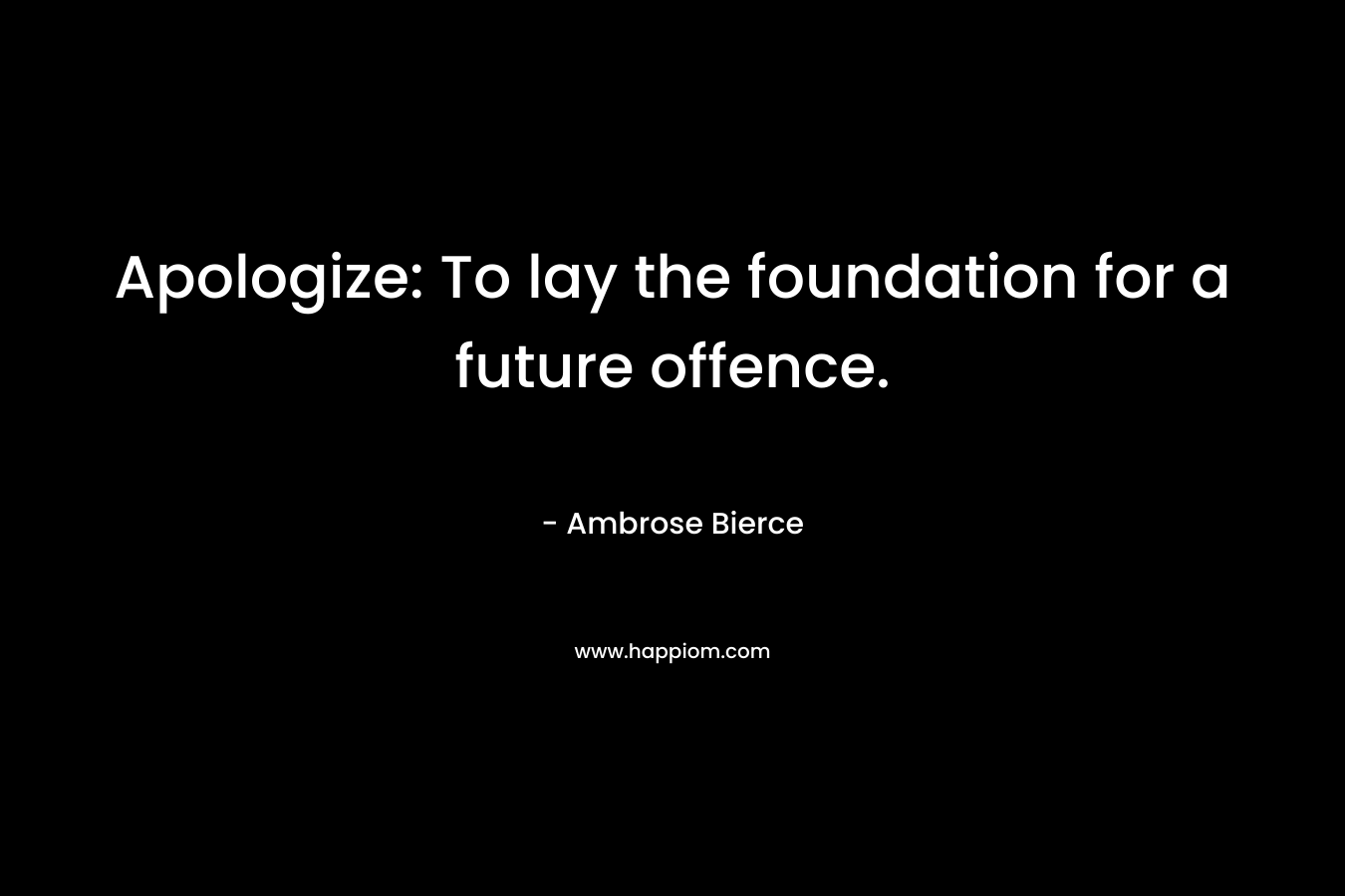 Apologize: To lay the foundation for a future offence. – Ambrose Bierce