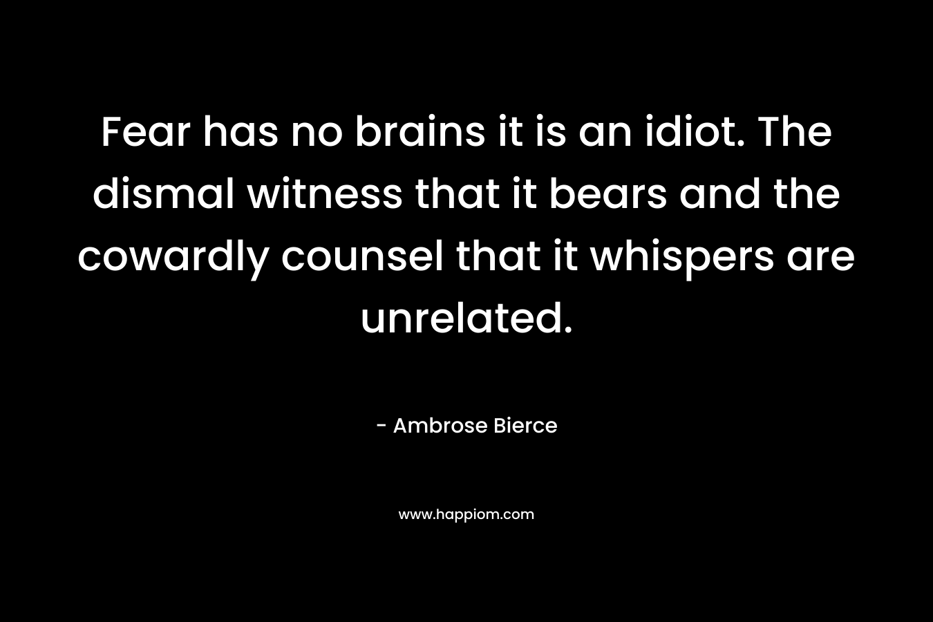 Fear has no brains it is an idiot. The dismal witness that it bears and the cowardly counsel that it whispers are unrelated.  – Ambrose Bierce