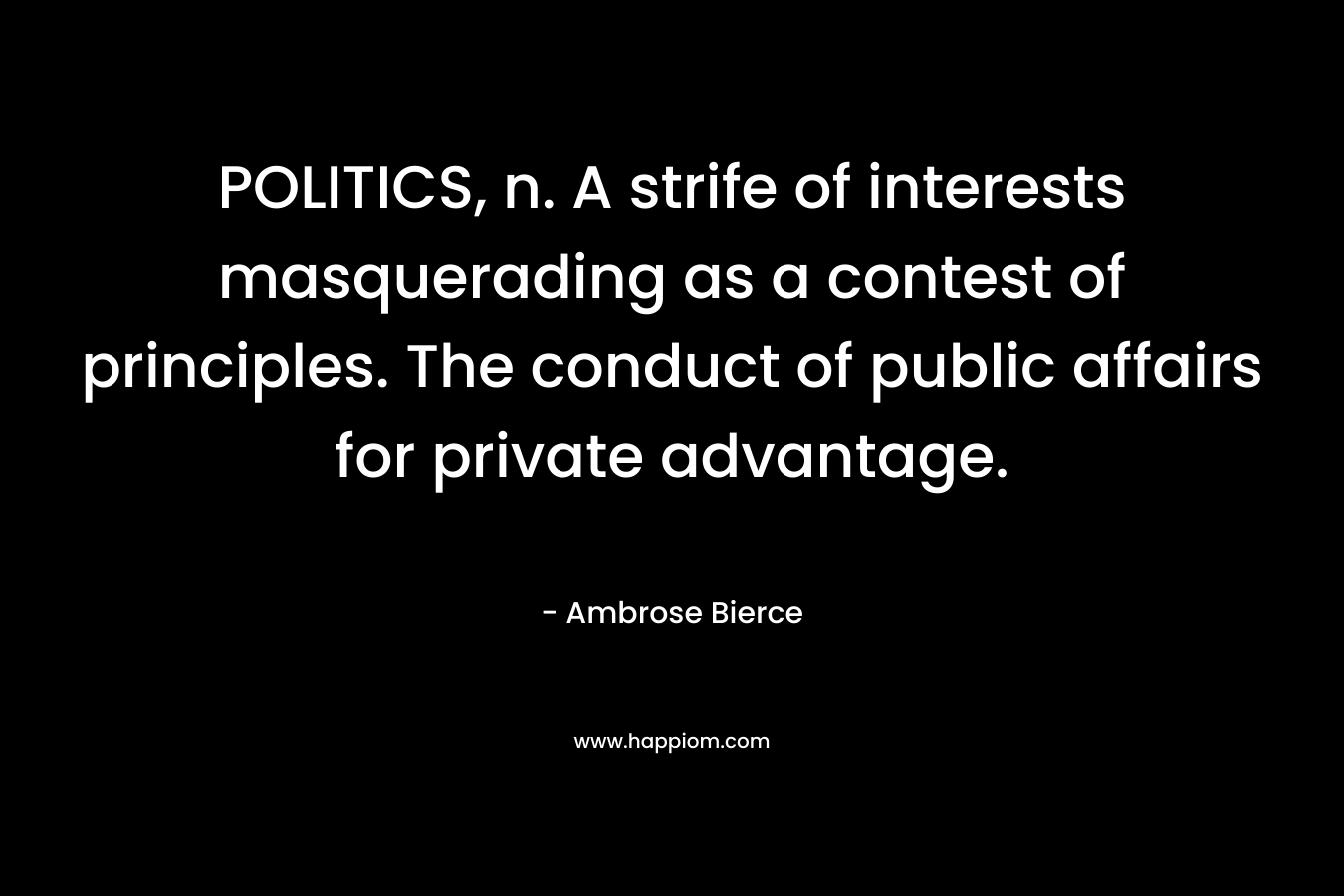 POLITICS, n. A strife of interests masquerading as a contest of principles. The conduct of public affairs for private advantage.