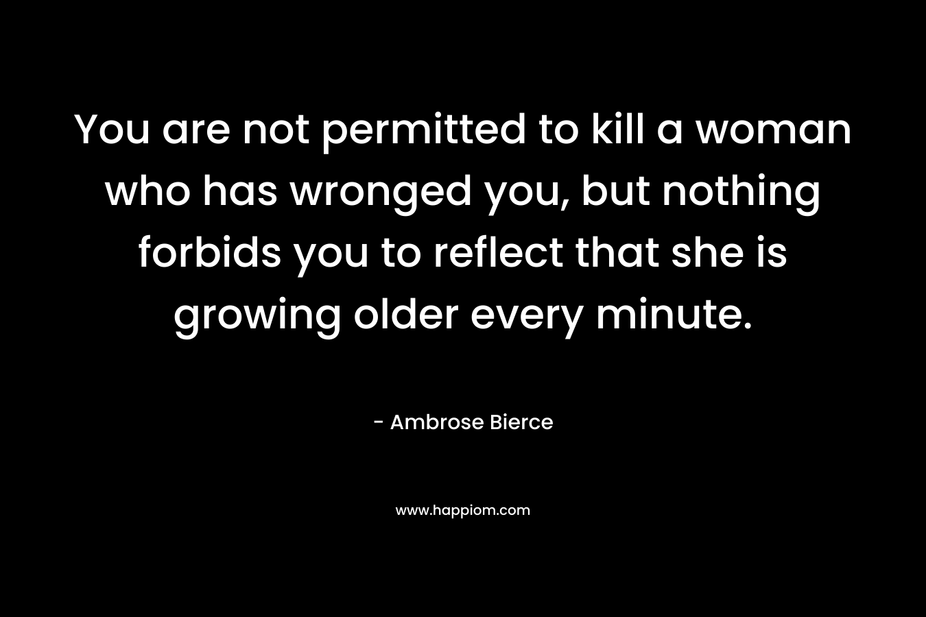 You are not permitted to kill a woman who has wronged you, but nothing forbids you to reflect that she is growing older every minute. – Ambrose Bierce