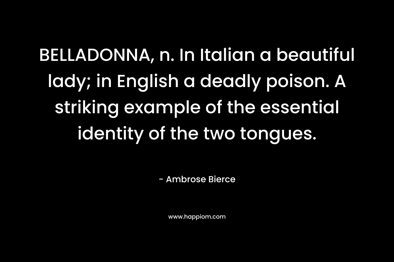 BELLADONNA, n. In Italian a beautiful lady; in English a deadly poison. A striking example of the essential identity of the two tongues. – Ambrose Bierce