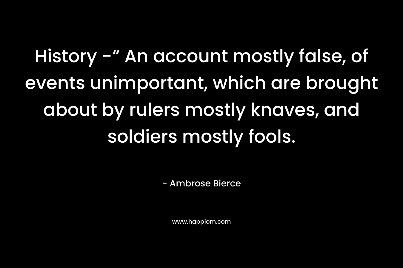 History -“ An account mostly false, of events unimportant, which are brought about by rulers mostly knaves, and soldiers mostly fools. – Ambrose Bierce