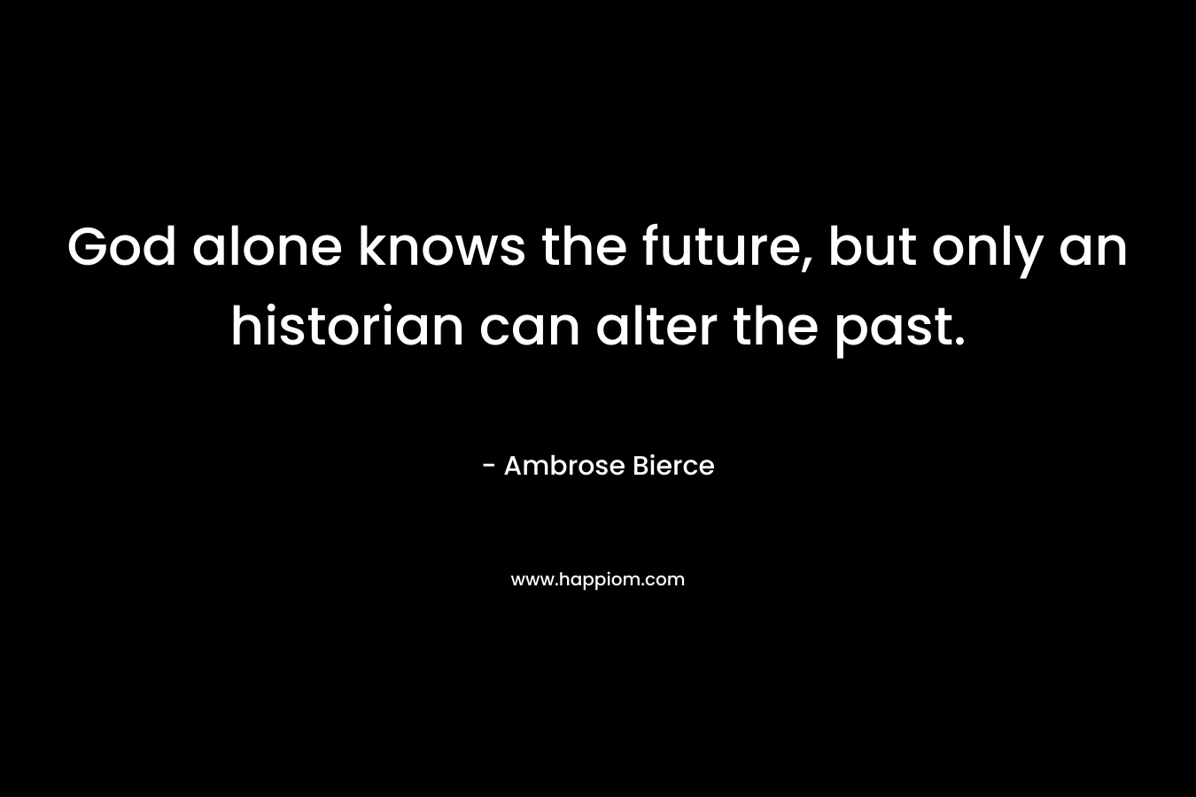 God alone knows the future, but only an historian can alter the past. – Ambrose Bierce